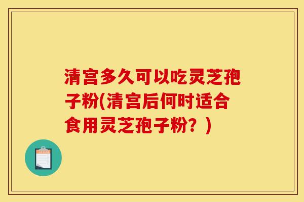 清宫多久可以吃灵芝孢子粉(清宫后何时适合食用灵芝孢子粉?)