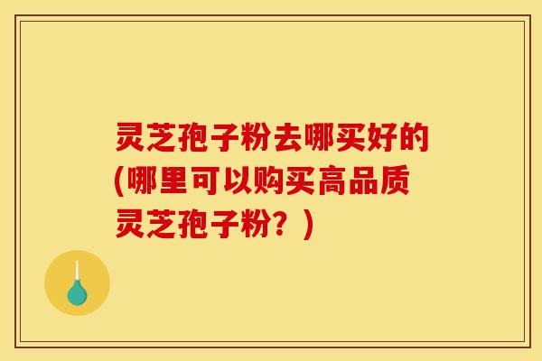 灵芝孢子粉去哪买好的(哪里可以购买高品质灵芝孢子粉?)