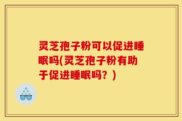 灵芝孢子粉可以促进睡眠吗(灵芝孢子粉有助于促进睡眠吗?)