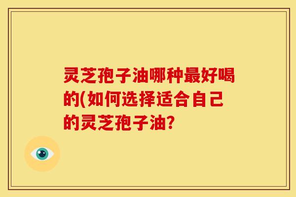 灵芝孢子油哪种最好喝的(如何选择适合自己的灵芝孢子油?