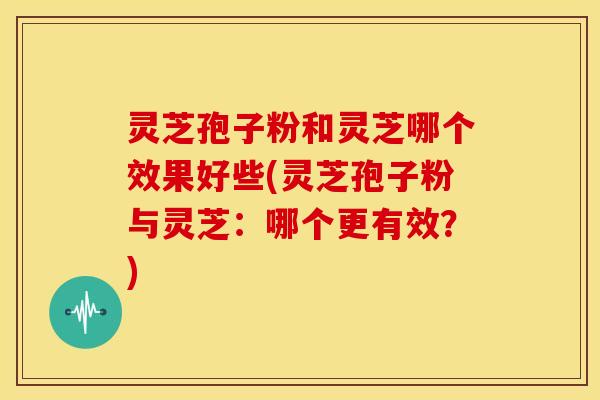 灵芝孢子粉和灵芝哪个效果好些(灵芝孢子粉与灵芝:哪个更有效?)