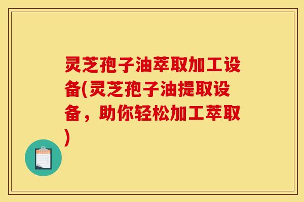 灵芝孢子油萃取加工设备(灵芝孢子油提取设备,助你轻松加工萃取)