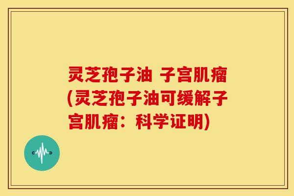 灵芝孢子油 子宫肌瘤(灵芝孢子油可缓解子宫肌瘤：科学证明)