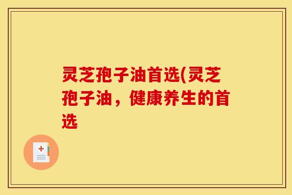 灵芝孢子油首选(灵芝孢子油,健康养生的首选