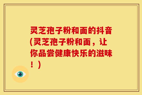 灵芝孢子粉和面的抖音(灵芝孢子粉和面,让你品尝健康快乐的滋味!)