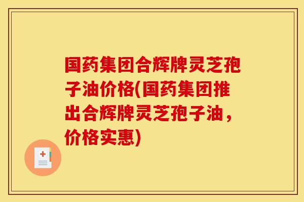 国药集团合辉牌灵芝孢子油价格(国药集团推出合辉牌灵芝孢子油,价格实惠)