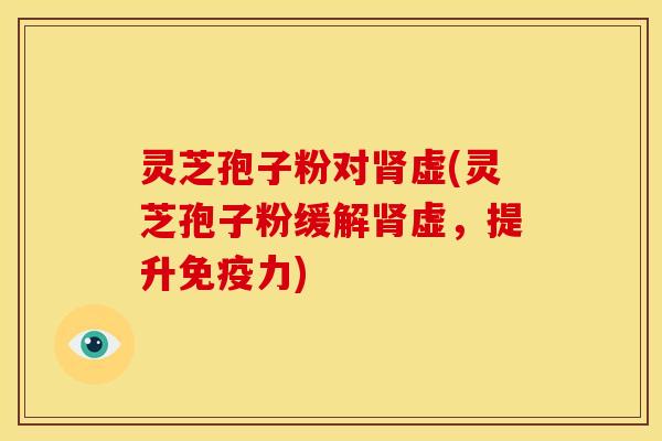 灵芝孢子粉对肾虚(灵芝孢子粉缓解肾虚,提升免疫力)