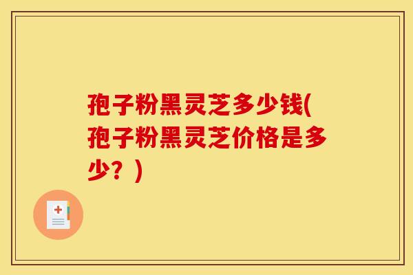 孢子粉黑灵芝多少钱(孢子粉黑灵芝价格是多少?)