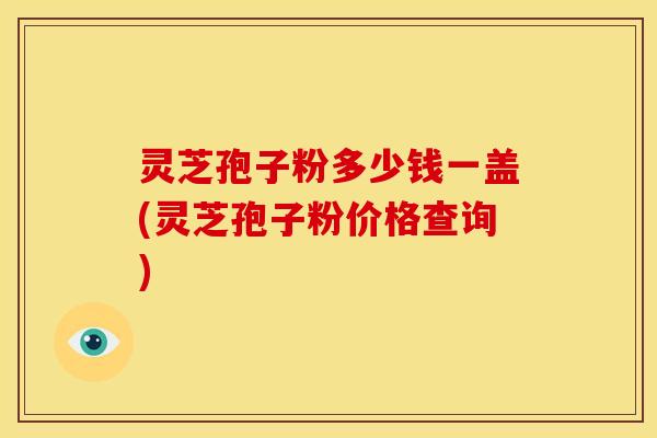 灵芝孢子粉多少钱一盖(灵芝孢子粉价格查询)