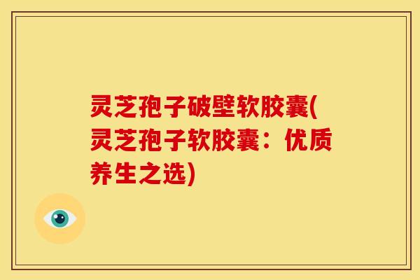 灵芝孢子破壁软胶囊(灵芝孢子软胶囊：优质养生之选)