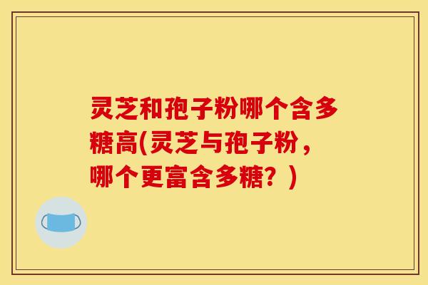 灵芝和孢子粉哪个含多糖高(灵芝与孢子粉,哪个更富含多糖?)