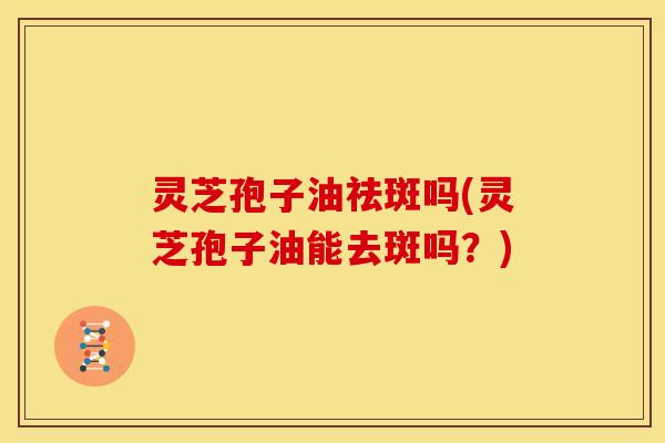 灵芝孢子油祛斑吗(灵芝孢子油能去斑吗?)