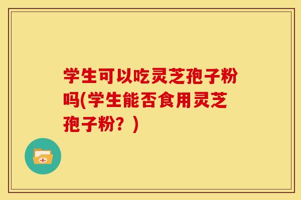 学生可以吃灵芝孢子粉吗(学生能否食用灵芝孢子粉？)