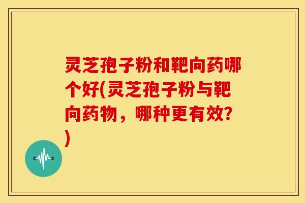 灵芝孢子粉和靶向药哪个好(灵芝孢子粉与靶向药物，哪种更有效？)