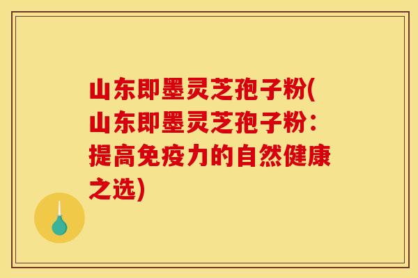 山东即墨灵芝孢子粉(山东即墨灵芝孢子粉:提高免疫力的自然健康之选)
