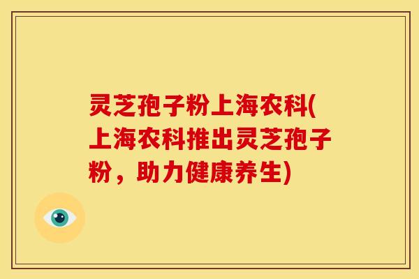 灵芝孢子粉上海农科(上海农科推出灵芝孢子粉，助力健康养生)