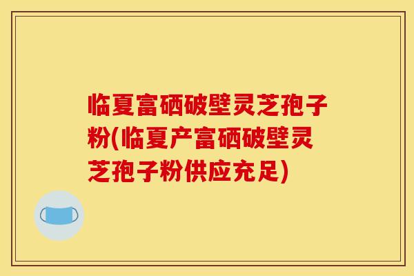 临夏富硒破壁灵芝孢子粉(临夏产富硒破壁灵芝孢子粉供应充足)