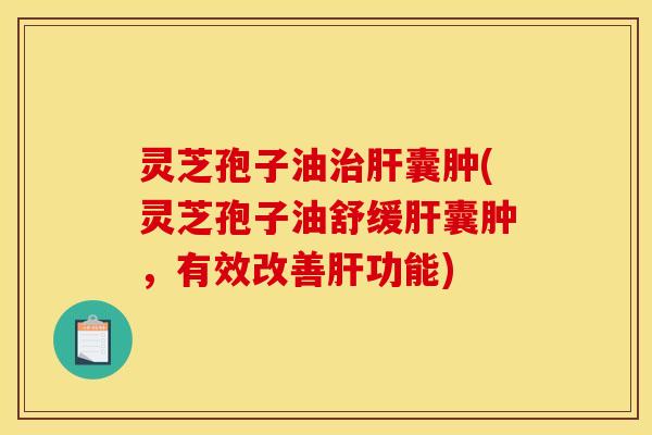 灵芝孢子油治肝囊肿(灵芝孢子油舒缓肝囊肿,有效改善肝功能)