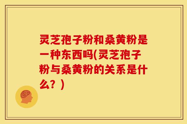 灵芝孢子粉和桑黄粉是一种东西吗(灵芝孢子粉与桑黄粉的关系是什么？)