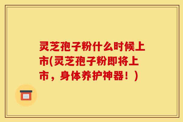 灵芝孢子粉什么时候上市(灵芝孢子粉即将上市,身体养护神器!)