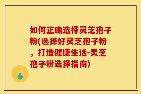 如何正确选择灵芝孢子粉(选择好灵芝孢子粉,打造健康生活-灵芝孢子粉选择指南)