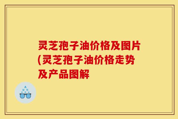 灵芝孢子油价格及图片(灵芝孢子油价格走势及产品图解