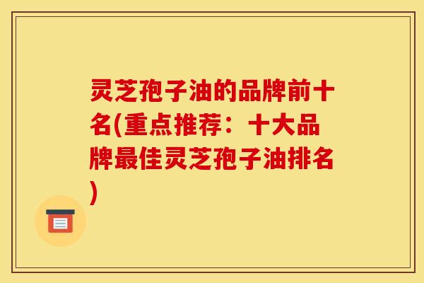 灵芝孢子油的品牌前十名(重点推荐：十大品牌最佳灵芝孢子油排名)