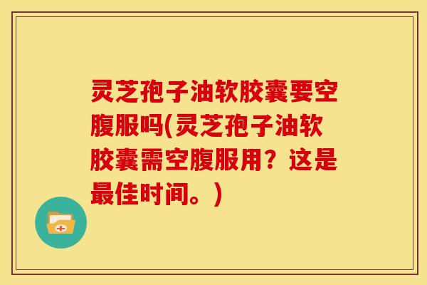 灵芝孢子油软胶囊要空腹服吗(灵芝孢子油软胶囊需空腹服用?这是最佳时间。)