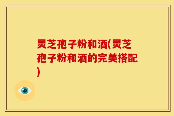 灵芝孢子粉和酒(灵芝孢子粉和酒的完美搭配)
