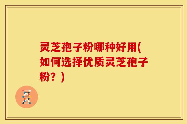 灵芝孢子粉哪种好用(如何选择优质灵芝孢子粉?)