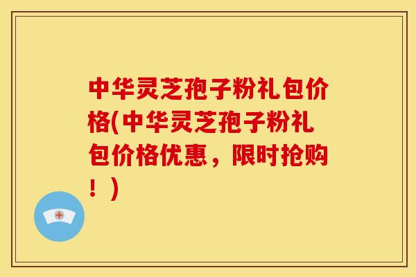 中华灵芝孢子粉礼包价格(中华灵芝孢子粉礼包价格优惠,限时抢购!)