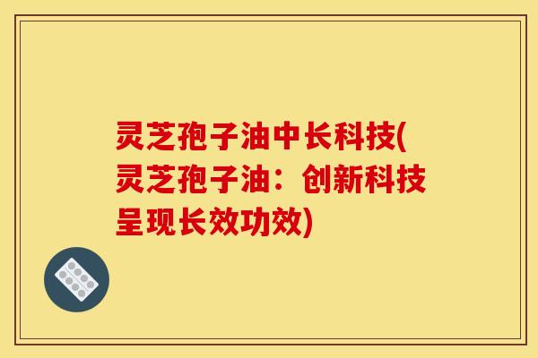 灵芝孢子油中长科技(灵芝孢子油：创新科技呈现长效功效)