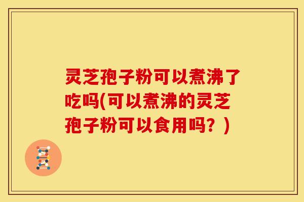灵芝孢子粉可以煮沸了吃吗(可以煮沸的灵芝孢子粉可以食用吗?)