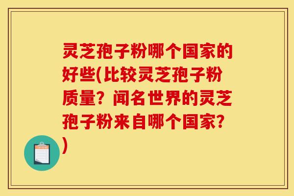 灵芝孢子粉哪个国家的好些(比较灵芝孢子粉质量？闻名世界的灵芝孢子粉来自哪个国家？)