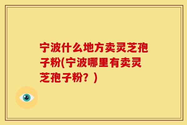 宁波什么地方卖灵芝孢子粉(宁波哪里有卖灵芝孢子粉？)