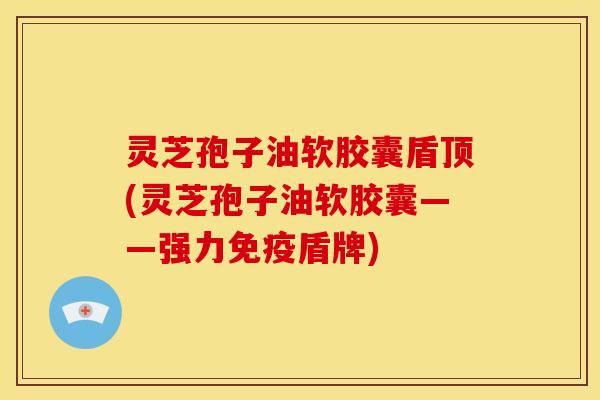 灵芝孢子油软胶囊盾顶(灵芝孢子油软胶囊——强力免疫盾牌)