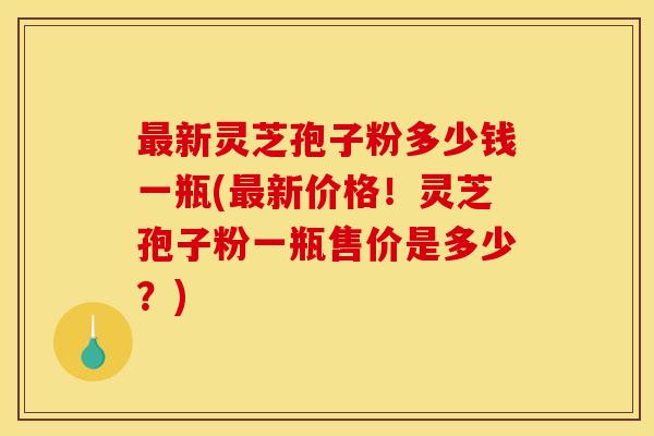 最新灵芝孢子粉多少钱一瓶(最新价格!灵芝孢子粉一瓶售价是多少?)