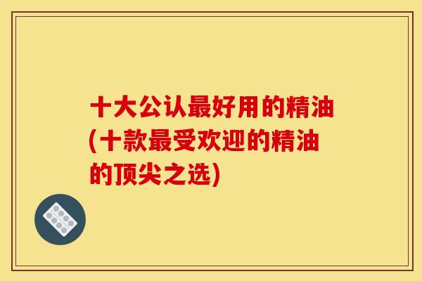 十大公认最好用的精油(十款最受欢迎的精油的顶尖之选)