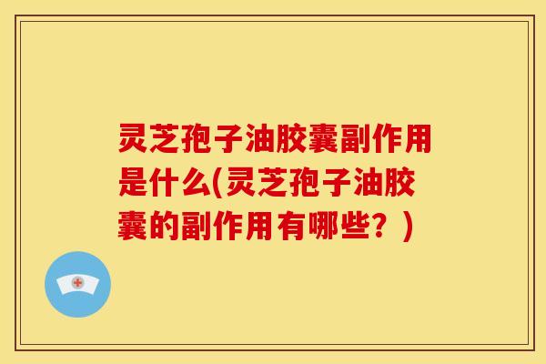 灵芝孢子油胶囊副作用是什么(灵芝孢子油胶囊的副作用有哪些?)