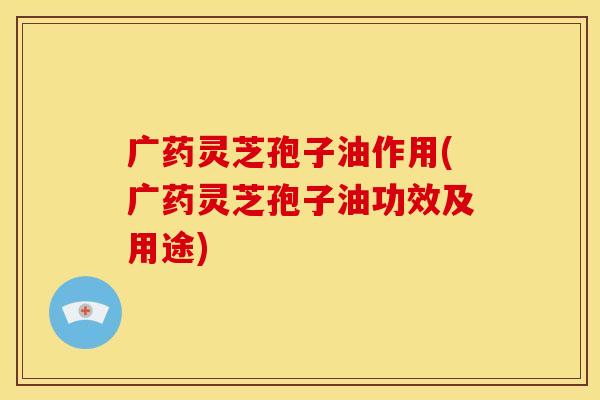 广药灵芝孢子油作用(广药灵芝孢子油功效及用途)