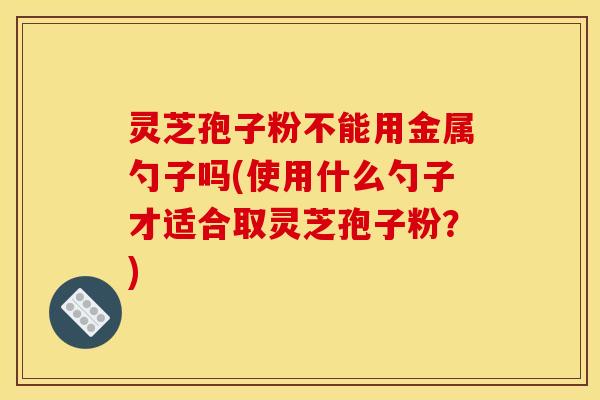 灵芝孢子粉不能用金属勺子吗(使用什么勺子才适合取灵芝孢子粉?)