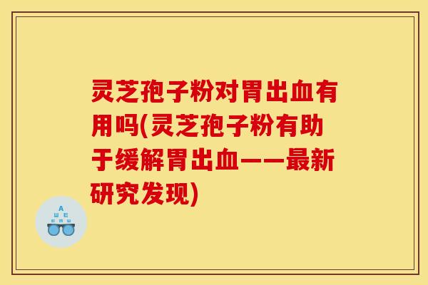 灵芝孢子粉对胃出血有用吗(灵芝孢子粉有助于缓解胃出血——最新研究发现)