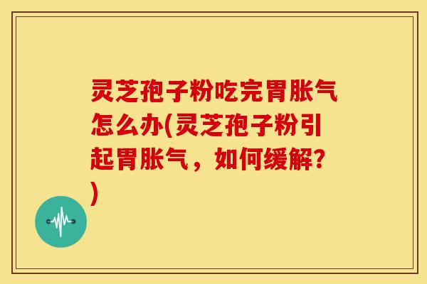 灵芝孢子粉吃完胃胀气怎么办(灵芝孢子粉引起胃胀气,如何缓解?)