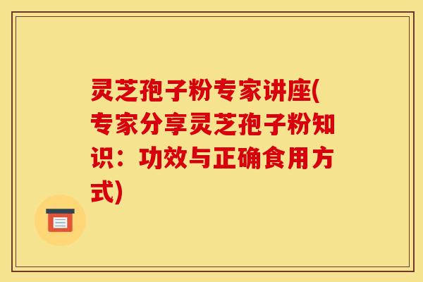 灵芝孢子粉专家讲座(专家分享灵芝孢子粉知识:功效与正确食用方式)