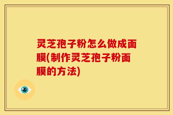 灵芝孢子粉怎么做成面膜(制作灵芝孢子粉面膜的方法)