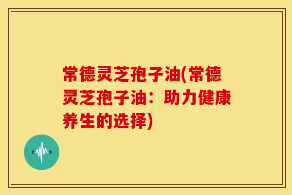 常德灵芝孢子油(常德灵芝孢子油：助力健康养生的选择)