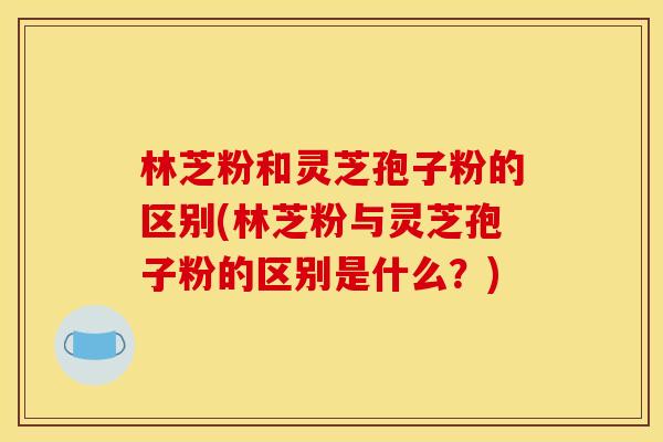 林芝粉和灵芝孢子粉的区别(林芝粉与灵芝孢子粉的区别是什么？)