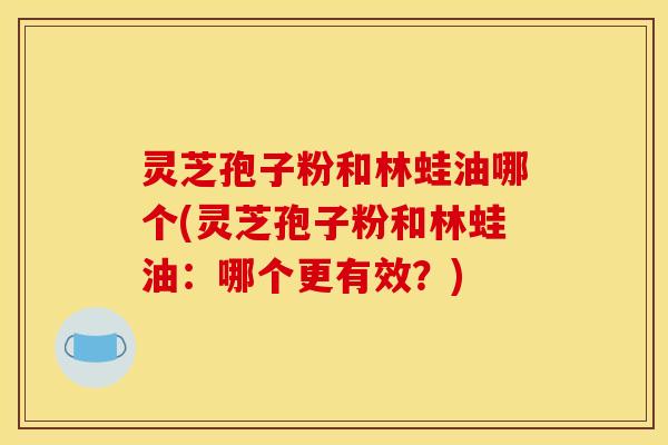 灵芝孢子粉和林蛙油哪个(灵芝孢子粉和林蛙油：哪个更有效？)