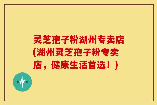 灵芝孢子粉湖州专卖店(湖州灵芝孢子粉专卖店,健康生活首选!)