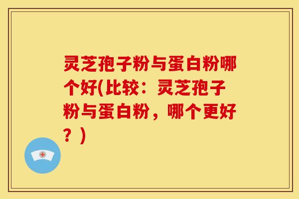 灵芝孢子粉与蛋白粉哪个好(比较:灵芝孢子粉与蛋白粉,哪个更好?)